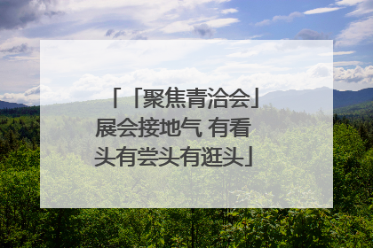 「聚焦青洽会」展会接地气 有看头有尝头有逛头