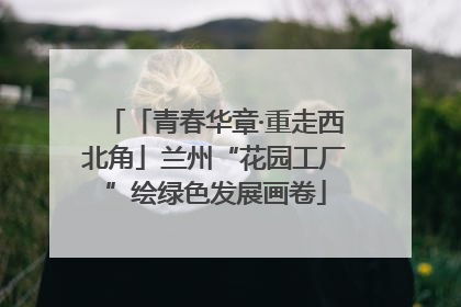 「青春华章·重走西北角」兰州“花园工厂”绘绿色发展画卷