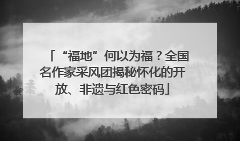 “福地”何以为福？全国名作家采风团揭秘怀化的开放、非遗与红色密码