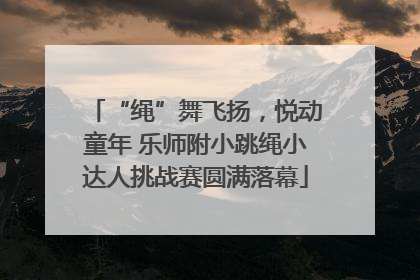 “绳”舞飞扬，悦动童年 乐师附小跳绳小达人挑战赛圆满落幕
