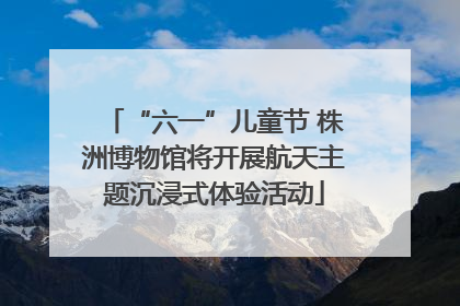 “六一”儿童节 株洲博物馆将开展航天主题沉浸式体验活动