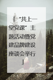 “共上一堂党课”主题活动暨党建品牌建设座谈会举行