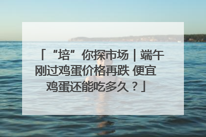 “培”你探市场｜端午刚过鸡蛋价格再跌 便宜鸡蛋还能吃多久？