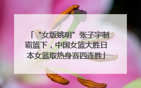 “女版姚明”张子宇制霸篮下，中国女篮大胜日本女篮取热身赛四连胜