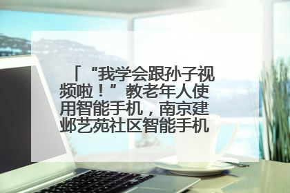 “我学会跟孙子视频啦！”教老年人使用智能手机，南京建邺艺苑社区智能手机课堂圆满落幕
