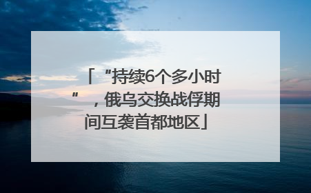 “持续6个多小时”，俄乌交换战俘期间互袭首都地区