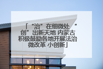 “治”在细微处 “创”出新天地 内蒙古积极鼓励各地开展法治微改革 小创新