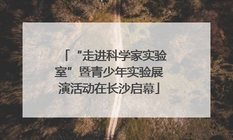 “走进科学家实验室”暨青少年实验展演活动在长沙启幕