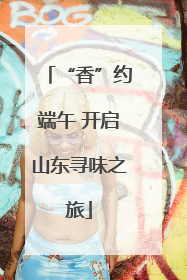 “香”约端午 开启山东寻味之旅