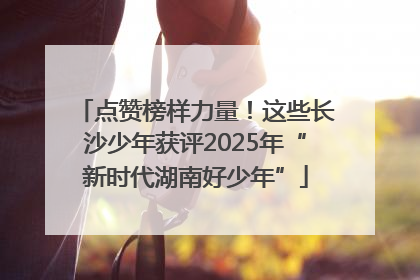 点赞榜样力量！这些长沙少年获评2025年“新时代湖南好少年”