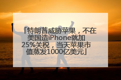 特朗普威胁苹果，不在美国造iPhone就加25%关税，当天苹果市值蒸发1000亿美元