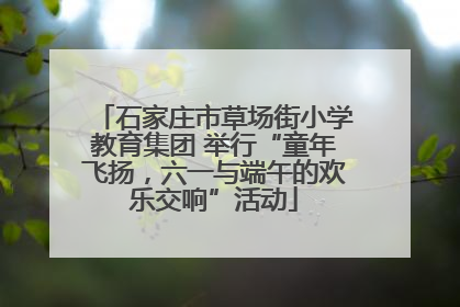 石家庄市草场街小学教育集团 举行“童年飞扬，六一与端午的欢乐交响”活动