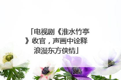 电视剧《淮水竹亭》收官，声画中诠释浪漫东方侠情