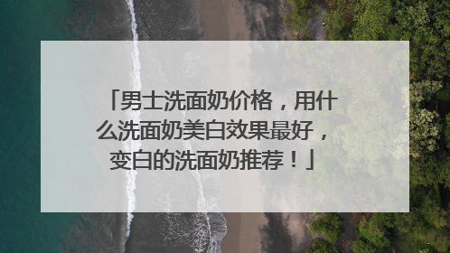 男士洗面奶价格，用什么洗面奶美白效果最好，变白的洗面奶推荐！