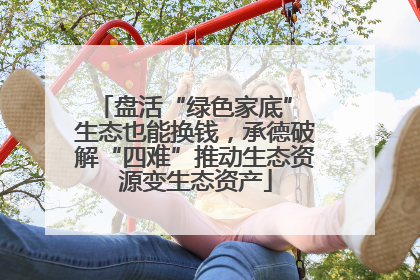 盘活“绿色家底” 生态也能换钱，承德破解“四难”推动生态资源变生态资产
