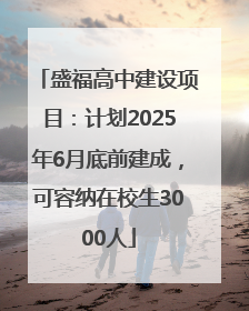 盛福高中建设项目：计划2025年6月底前建成，可容纳在校生3000人