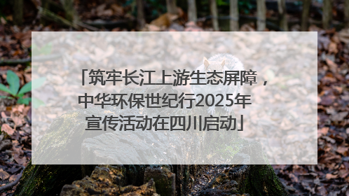 筑牢长江上游生态屏障，中华环保世纪行2025年宣传活动在四川启动