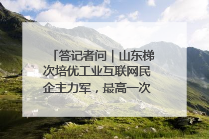 答记者问｜山东梯次培优工业互联网民企主力军，最高一次性奖补500万元