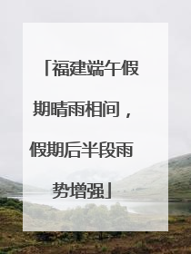 福建端午假期晴雨相间，假期后半段雨势增强