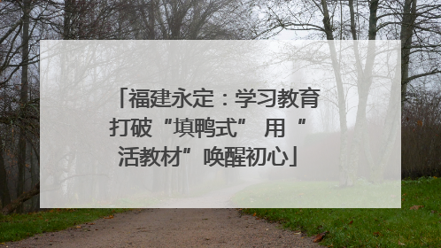 福建永定：学习教育打破“填鸭式” 用“活教材”唤醒初心