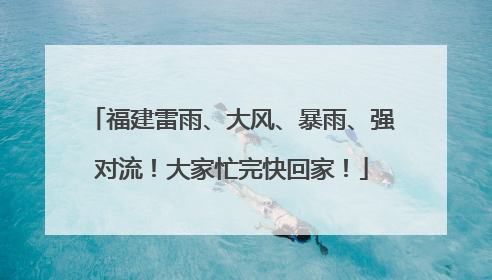 福建雷雨、大风、暴雨、强对流！大家忙完快回家！