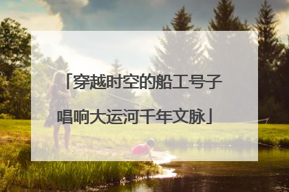 穿越时空的船工号子唱响大运河千年文脉