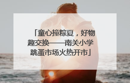 童心撞粽夏，好物趣交换——南关小学跳蚤市场火热开市
