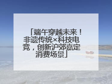 端午穿越未来！非遗传统×科技电竞，创新沪郊嘉定消费场景