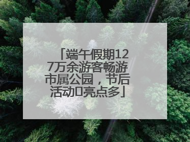 端午假期127万余游客畅游市属公园，节后活动﻿亮点多