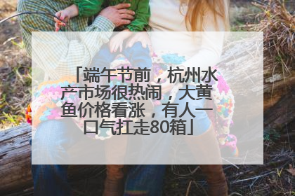端午节前，杭州水产市场很热闹，大黄鱼价格看涨，有人一口气扛走80箱