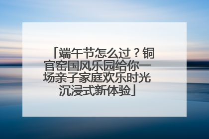 端午节怎么过？铜官窑国风乐园给你一场亲子家庭欢乐时光沉浸式新体验