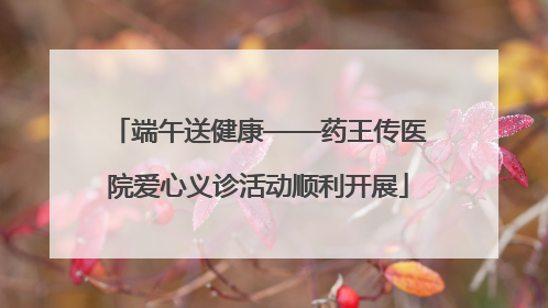 端午送健康——药王传医院爱心义诊活动顺利开展