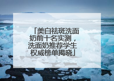 美白祛斑洗面奶前十名实测，洗面奶推荐学生权威榜单揭晓