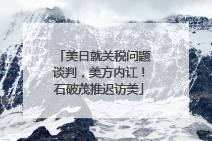 美日就关税问题谈判，美方内讧！石破茂推迟访美