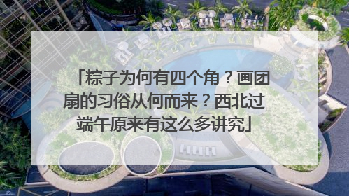 粽子为何有四个角？画团扇的习俗从何而来？西北过端午原来有这么多讲究