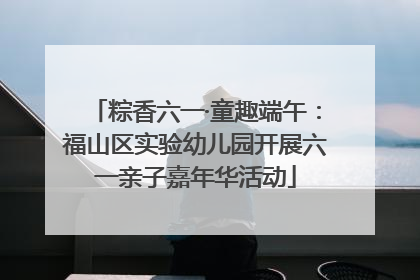 粽香六一·童趣端午：福山区实验幼儿园开展六一亲子嘉年华活动