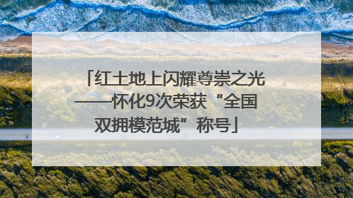 红土地上闪耀尊崇之光——怀化9次荣获“全国双拥模范城”称号