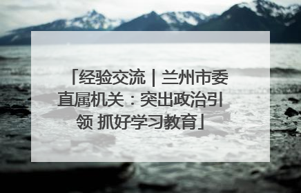 经验交流｜兰州市委直属机关：突出政治引领 抓好学习教育