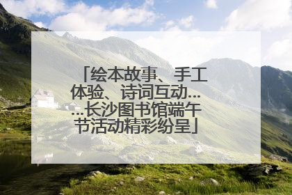 绘本故事、手工体验、诗词互动……长沙图书馆端午节活动精彩纷呈
