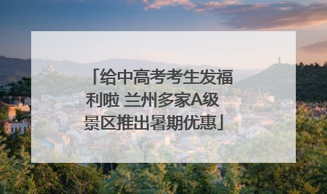 给中高考考生发福利啦 兰州多家A级景区推出暑期优惠