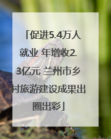 促进5.4万人就业 年增收2.3亿元 兰州市乡村旅游建设成果出圈出彩