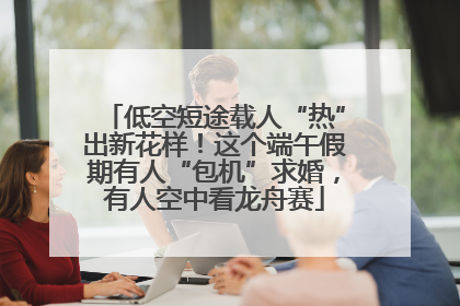 低空短途载人“热”出新花样！这个端午假期有人“包机”求婚，有人空中看龙舟赛