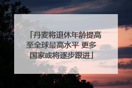丹麦将退休年龄提高至全球最高水平 更多国家或将逐步跟进