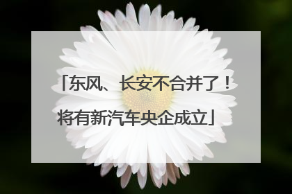 东风、长安不合并了！将有新汽车央企成立