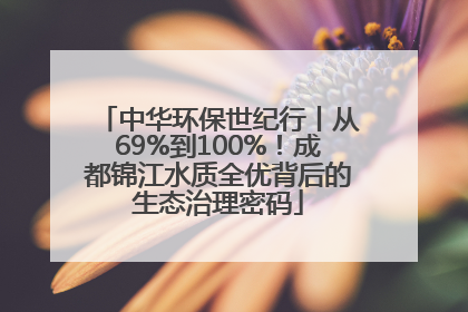 中华环保世纪行丨从69%到100%！成都锦江水质全优背后的生态治理密码