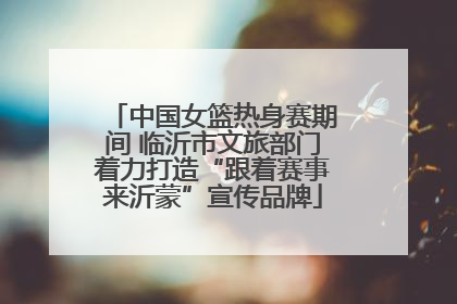 中国女篮热身赛期间 临沂市文旅部门着力打造“跟着赛事来沂蒙”宣传品牌
