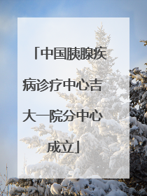 中国胰腺疾病诊疗中心吉大一院分中心成立