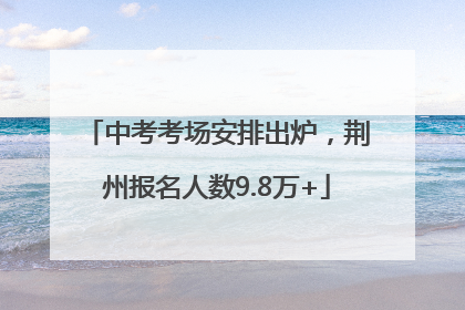 中考考场安排出炉，荆州报名人数9.8万+