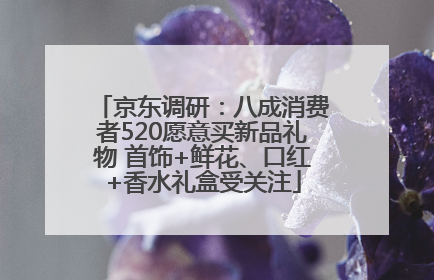 京东调研：八成消费者520愿意买新品礼物 首饰+鲜花、口红+香水礼盒受关注