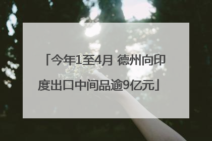 今年1至4月 德州向印度出口中间品逾9亿元